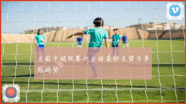 当前中超联赛积分榜最新走势与争冠趋势